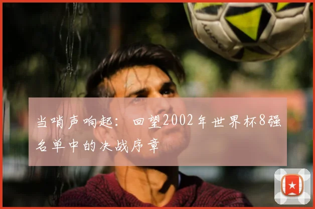 当哨声响起:回望2002年世界杯8强名单中的决战序章