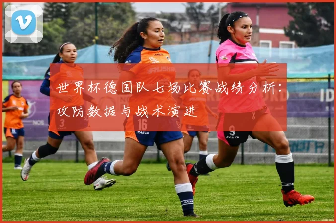 世界杯德国队七场比赛战绩分析：攻防数据与战术演进