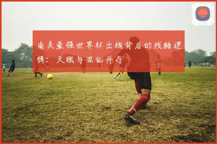 南美豪强世界杯出线背后的残酷逻辑：天赋与混乱并存