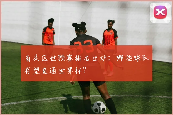 南美区世预赛排名出炉：哪些球队有望直通世界杯？