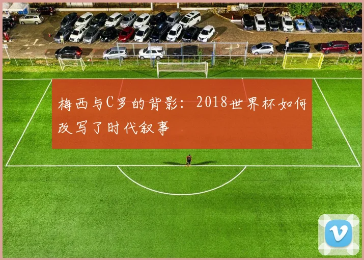 梅西与C罗的背影：2018世界杯如何改写了时代叙事