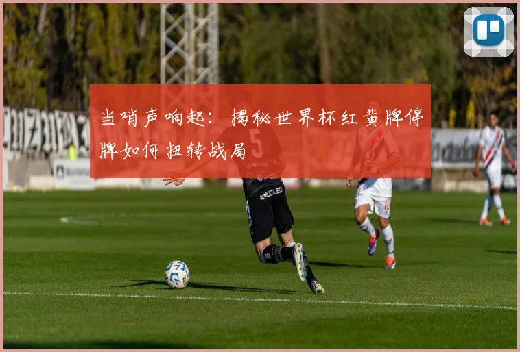 当哨声响起:揭秘世界杯红黄牌停牌如何扭转战局