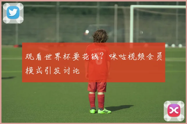 观看世界杯要花钱？咪咕视频会员模式引发讨论