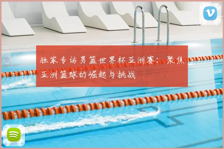 独家专访男篮世界杯亚洲赛:聚焦亚洲篮球的崛起与挑战
