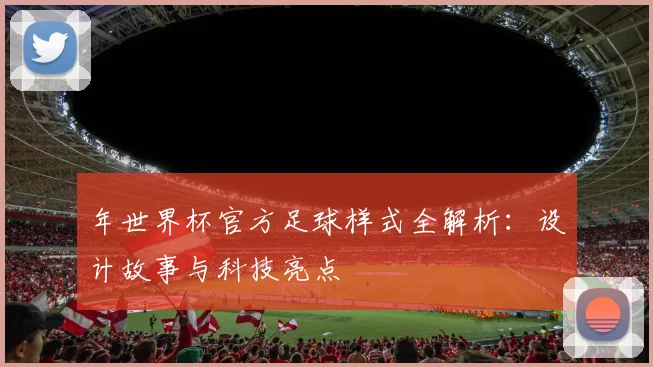 年世界杯官方足球样式全解析:设计故事与科技亮点