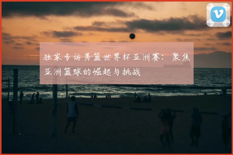 独家专访男篮世界杯亚洲赛：聚焦亚洲篮球的崛起与挑战
