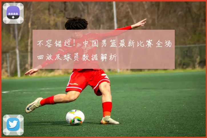 不容错过！中国男篮最新比赛全场回放及球员数据解析