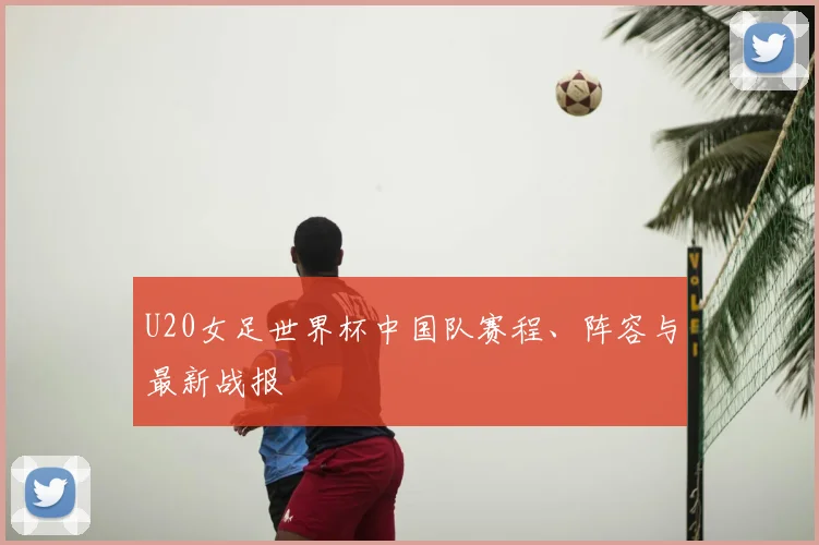 U20女足世界杯中国队赛程、阵容与最新战报