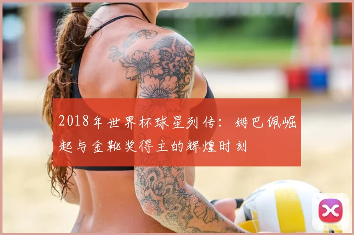 2018年世界杯球星列传：姆巴佩崛起与金靴奖得主的辉煌时刻