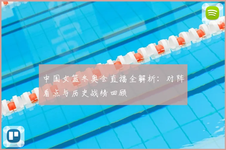 中国女篮冬奥会直播全解析：对阵看点与历史战绩回顾