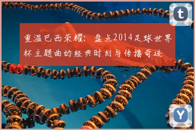 重温巴西荣耀：盘点2014足球世界杯主题曲的经典时刻与传播奇迹
