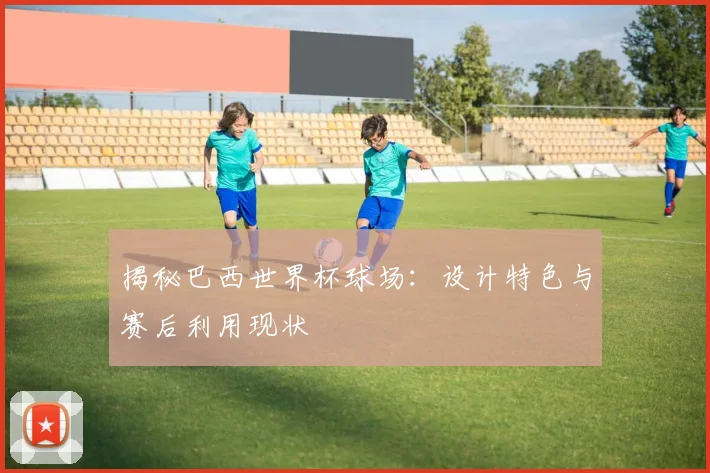 揭秘巴西世界杯球场：设计特色与赛后利用现状