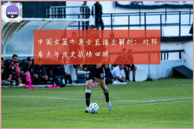 中国女篮冬奥会直播全解析：对阵看点与历史战绩回顾