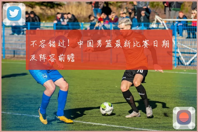 不容错过！中国男篮最新比赛日期及阵容前瞻