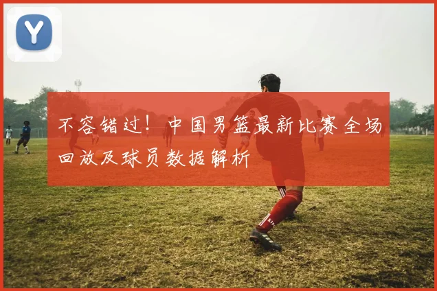 不容错过！中国男篮最新比赛全场回放及球员数据解析
