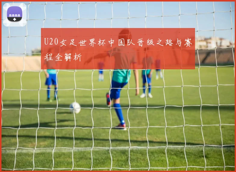 U20女足世界杯中国队晋级之路与赛程全解析