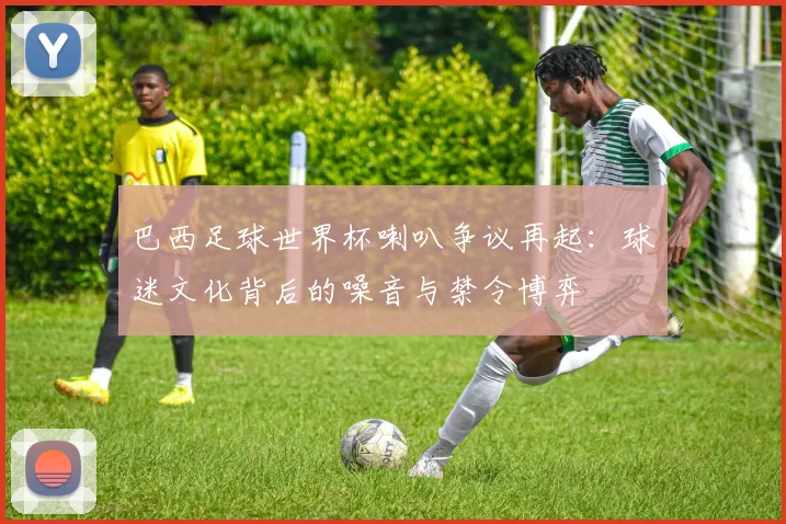 巴西足球世界杯喇叭争议再起：球迷文化背后的噪音与禁令博弈