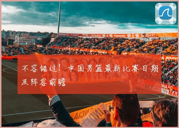 不容错过！中国男篮最新比赛日期及阵容前瞻