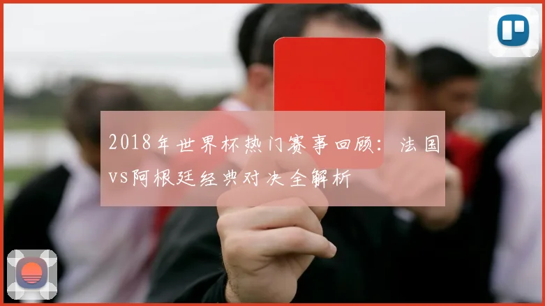 2018年世界杯热门赛事回顾：法国vs阿根廷经典对决全解析