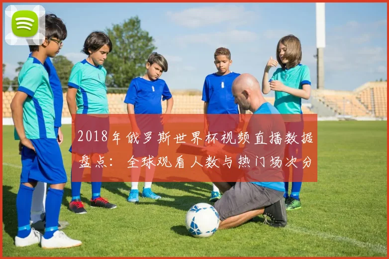 2018年俄罗斯世界杯视频直播数据盘点：全球观看人数与热门场次分析