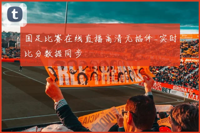 国足比赛在线直播高清无插件_实时比分数据同步