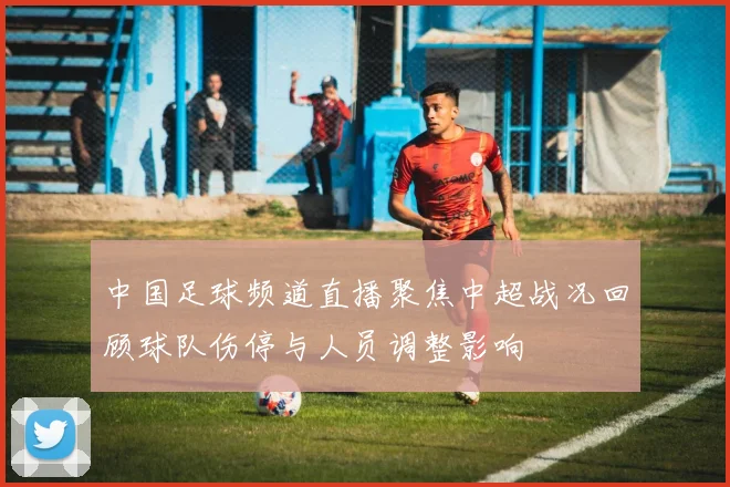 中国足球频道直播聚焦中超战况回顾球队伤停与人员调整影响