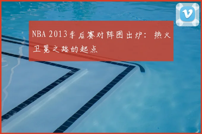 NBA 2013季后赛对阵图出炉：热火卫冕之路的起点