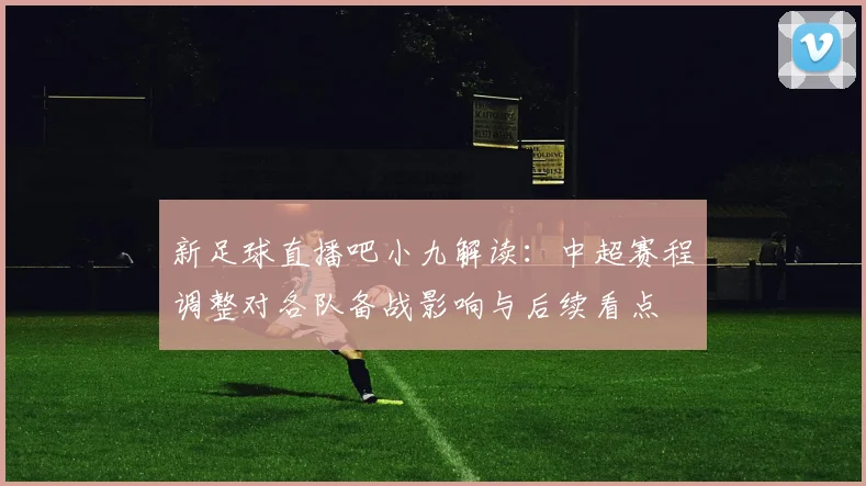 新足球直播吧小九解读：中超赛程调整对各队备战影响与后续看点