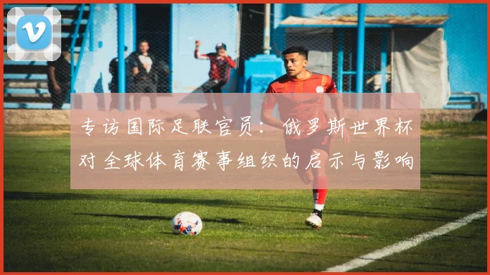 专访国际足联官员：俄罗斯世界杯对全球体育赛事组织的启示与影响