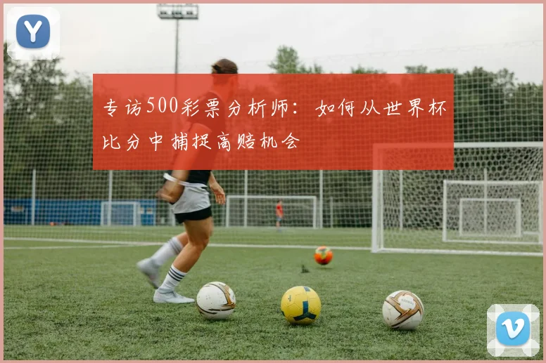 专访500彩票分析师：如何从世界杯比分中捕捉高赔机会